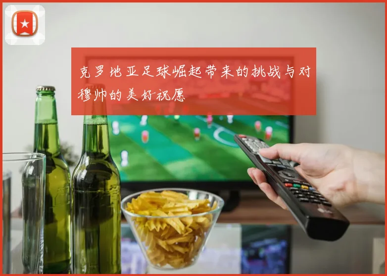 克罗地亚足球崛起带来的挑战与对穆帅的美好祝愿