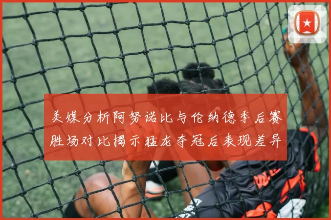 美媒分析阿努诺比与伦纳德季后赛胜场对比揭示猛龙夺冠后表现差异