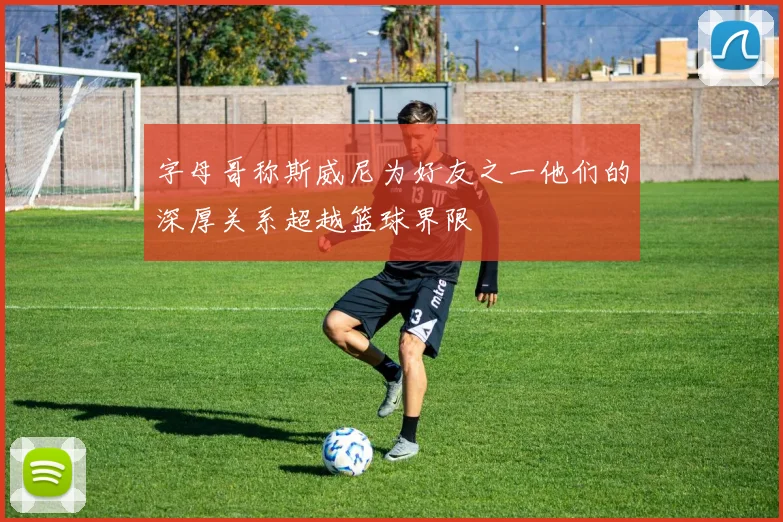 字母哥称斯威尼为好友之一他们的深厚关系超越篮球界限