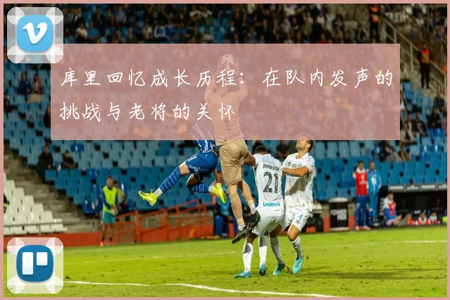 库里回忆成长历程：在队内发声的挑战与老将的关怀