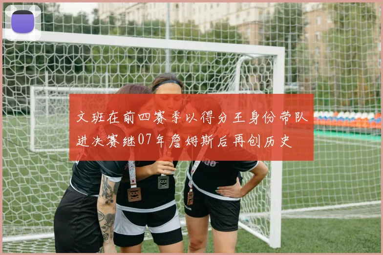 文班在前四赛季以得分王身份带队进决赛继07年詹姆斯后再创历史