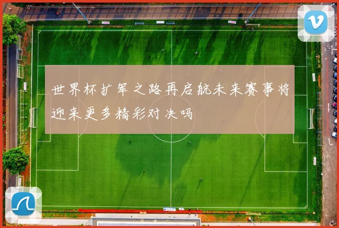 世界杯扩军之路再启航未来赛事将迎来更多精彩对决吗