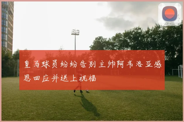 皇马球员纷纷告别主帅阿韦洛亚感恩回应并送上祝福