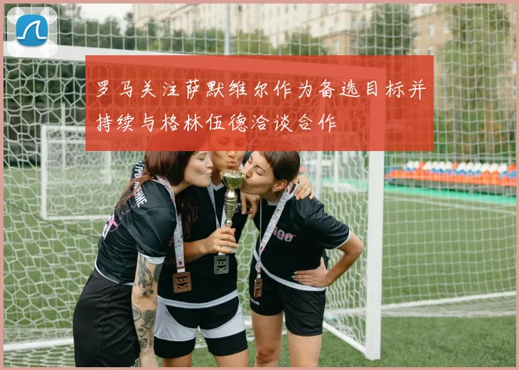 罗马关注萨默维尔作为备选目标并持续与格林伍德洽谈合作