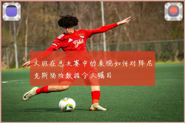 文班在总决赛中的表现如何对阵尼克斯场均数据令人瞩目