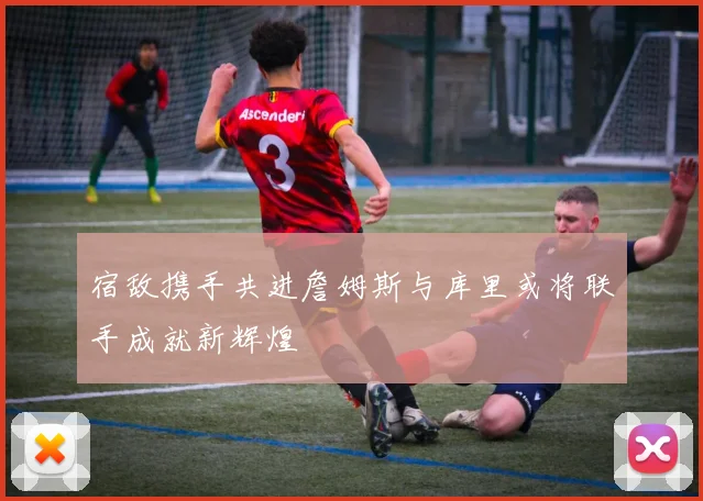 宿敌携手共进詹姆斯与库里或将联手成就新辉煌