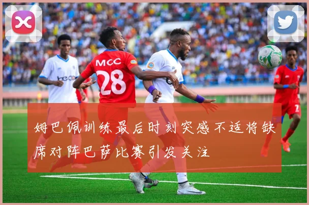 姆巴佩训练最后时刻突感不适将缺席对阵巴萨比赛引发关注