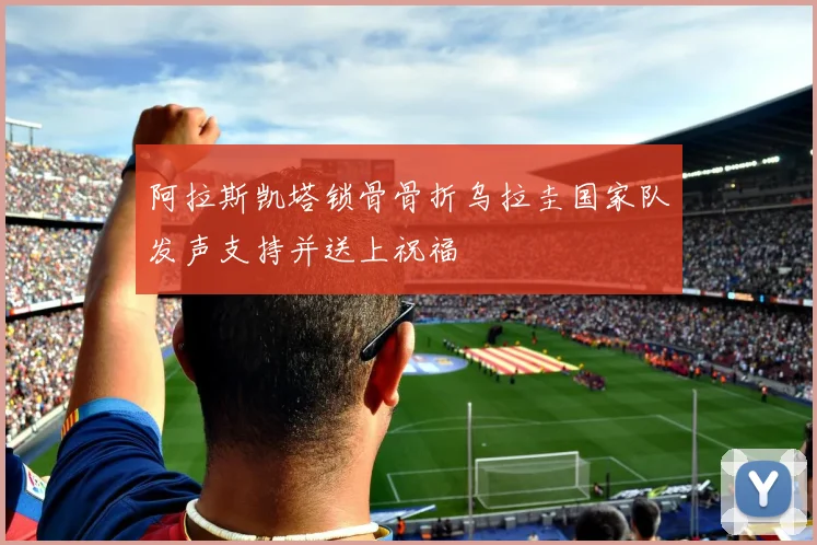 阿拉斯凯塔锁骨骨折乌拉圭国家队发声支持并送上祝福