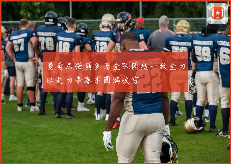 曼奇尼强调罗马全队团结一致全力以赴力争赛季圆满收官