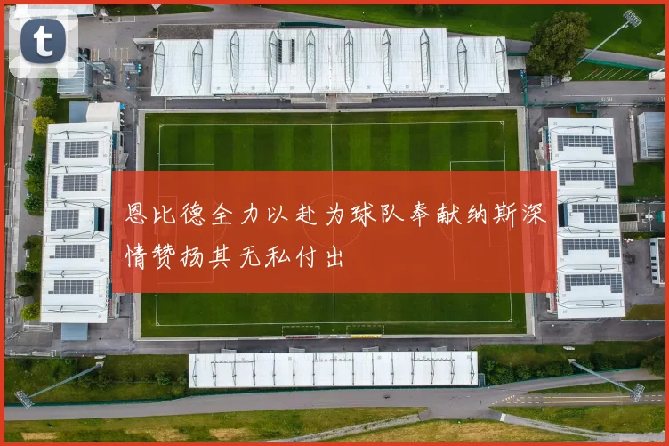 恩比德全力以赴为球队奉献纳斯深情赞扬其无私付出