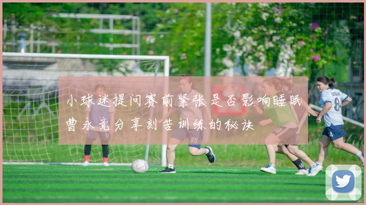 小球迷提问赛前紧张是否影响睡眠曹永竞分享刻苦训练的秘诀