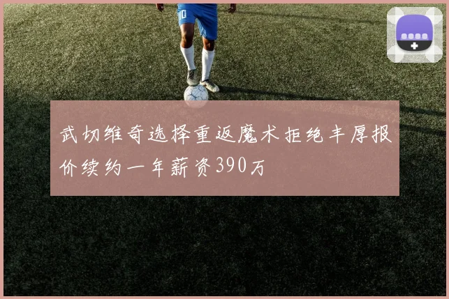 武切维奇选择重返魔术拒绝丰厚报价续约一年薪资390万