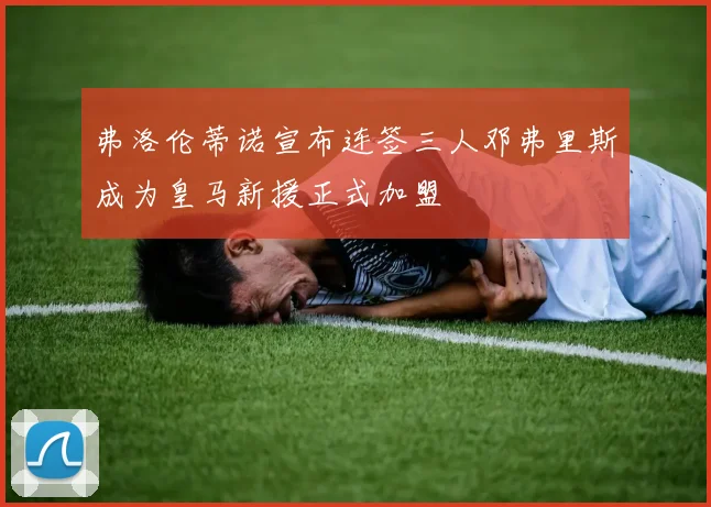 弗洛伦蒂诺宣布连签三人邓弗里斯成为皇马新援正式加盟